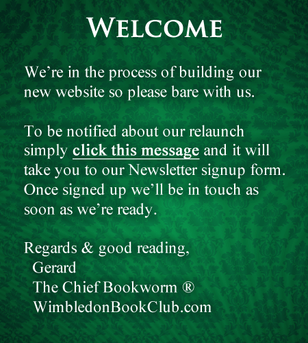 We’re in the process of building our new website so please bare with us. To be notified about our relaunch simply click this message and it will take you to our Newsletter sign-up form. Once signed up we’ll be in touch as soon as we’re ready. Regards & good reading, Gerard The Chief Bookworm ® WimbledonBookClub.com